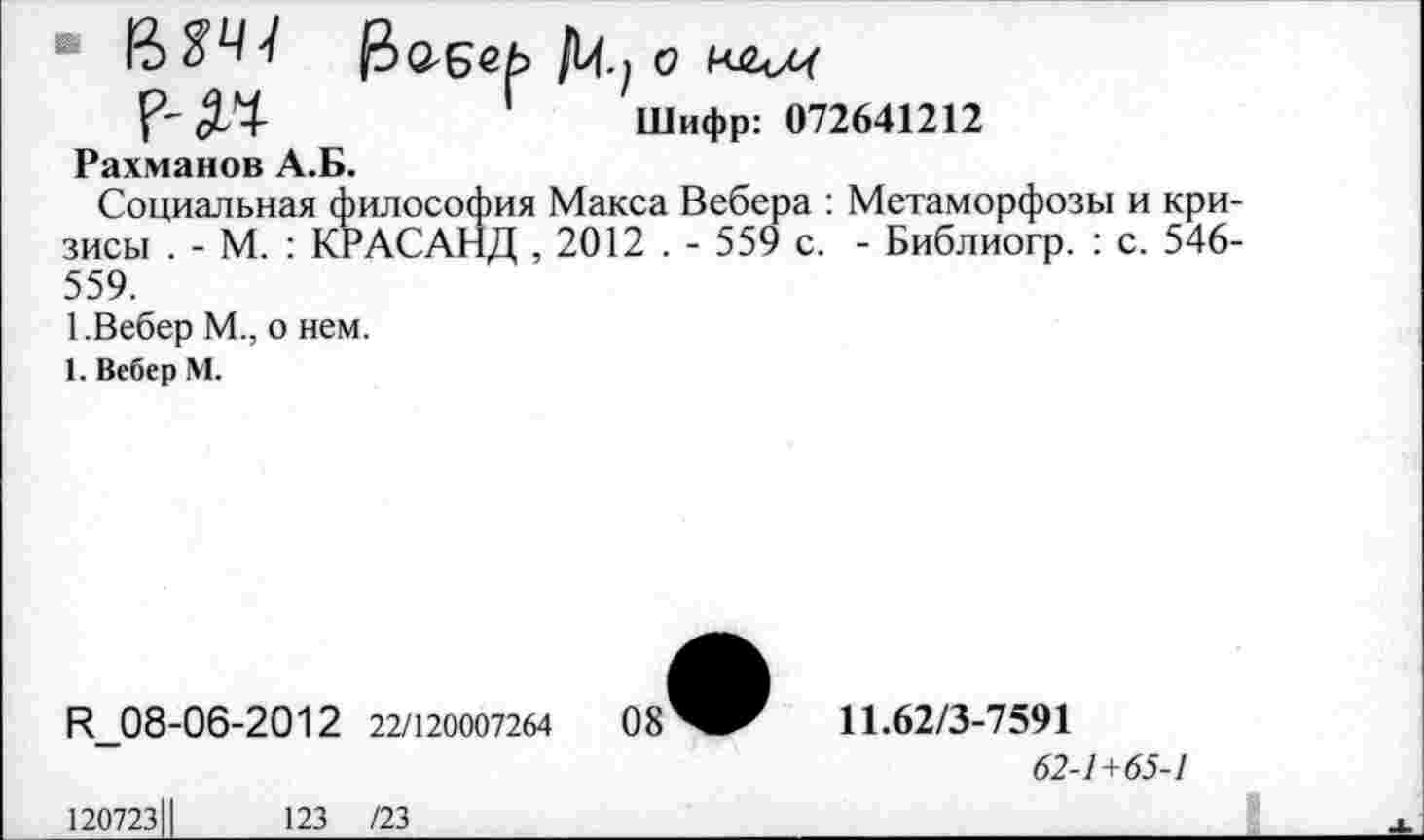 ﻿&аеек> Щ.} о
Шифр: 072641212
Рахманов А.Б.
Социальная философия Макса Вебера : Метаморфозы и кризисы . - М. : КРАСАНД , 2012 . - 559 с. - Библиогр. : с. 546-559.
1.Вебер М., о нем.
1. Вебер М.
И_08-06-2012 22/120007264
11.62/3-7591
62-1+65-1
1207231|
123 /23